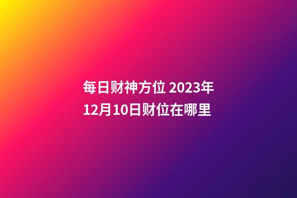 每日财神方位 2023年12月10日财位在哪里